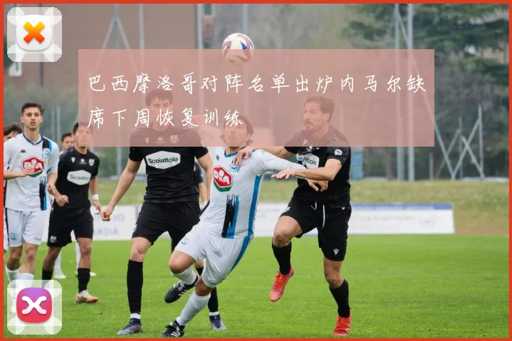 巴西摩洛哥对阵名单出炉内马尔缺席下周恢复训练